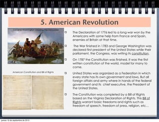 5. American Revolution
The Declaration of 1776 led to a long war won by the
Americans with some help from France and Spain,
enemies of Britain at that time.
The War finished in 1783 and George Washington was
declared first president of the United States while their
parliament, the Congress, was writing its constitution.
On 1787 the Constitution was finished. It was the first
written constitution of the world, model for many to
come.
United States was organized as a Federation in which
every state has its own government and laws. But all
foreign affairs and army where in hands of the federal
government and its chief executive, the President of
the United States.
The Constitution was completed by a Bill of Rights
based on the Virginia Declaration of Rights. This Bill of
Rights warrant basic freedoms and rights such as
freedom of speech, freedom of press, religion, etc…
General Washington crossing the Delaware
American Constitution and Bill of Rights
jueves 19 de septiembre de 2013
 