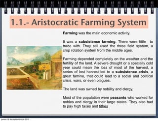 1.1.- Aristocratic Farming System
Farming was the main economic activity.
It was a subsistence farming. There were little to
trade with. They still used the three field system, a
crop rotation system from the middle ages.
Farming depended completely on the weather and the
fertility of the land. A severe drought or a specially cold
year could mean the loss of most of the harvest, a
series of lost harvest led to a subsistence crisis, a
great famine, that could lead to a social and political
crisis, wars, or even plagues.
The land was owned by nobility and clergy.
Most of the population were peasants who worked for
nobles and clergy in their large states. They also had
to pay high taxes and tithes
jueves 19 de septiembre de 2013
 