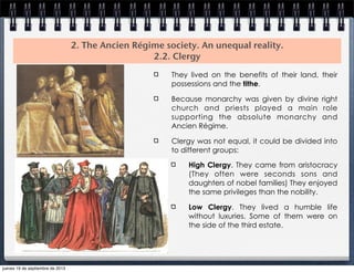 2. The Ancien Régime society. An unequal reality.
2.2. Clergy
They lived on the benefits of their land, their
possessions and the tithe.
Because monarchy was given by divine right
church and priests played a main role
supporting the absolute monarchy and
Ancien Régime.
Clergy was not equal, it could be divided into
to different groups:
High Clergy. They came from aristocracy
(They often were seconds sons and
daughters of nobel families) They enjoyed
the same privileges than the nobility.
Low Clergy. They lived a humble life
without luxuries. Some of them were on
the side of the third estate.
jueves 19 de septiembre de 2013
 