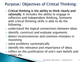  Critical thinking is the ability to think clearly and 
rationally. It includes the ability to engage in 
reflective and independent thinking. Someone 
with critical thinking skills is able to do the 
following : 
 understand the logical connections between ideas 
 identify, construct and evaluate arguments 
 detect inconsistencies and common mistakes in 
reasoning 
 solve problems systematically 
 identify the relevance and importance of ideas 
 reflect on the justification of one's own beliefs and 
values etc. 
Shiva Shrestha, HSM, Hetauda 12 September 2014 11 
 