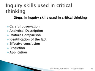 Steps in Inquiry skills used in critical thinking 
 Careful observation 
 Analytical Description 
 Mature Comparison 
 Identification of the fact 
 Effective conclusion 
 Prediction 
 Application 
Shiva Shrestha, HSM, Hetauda 12 September 2014 16 
 