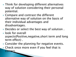  Think for developing different alternatives 
way of solution considering their personal 
potential. 
 Compare and contrast the different 
alternative way of solution on the basis of 
their individual advantages and 
disadvantages. 
 Decides or select the best way of solution . 
 look for overall 
aspects(Positive,negative,short term and long 
term effect) . 
 Consider the planning for negative events. 
 Check once more even if you feel that is 
correct. 
 