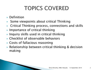  Definition 
 Some viewpoints about critical Thinking 
 Critical Thinking process, connections and skills 
 Importance of critical thinking 
 Inquiry skills used in critical thinking 
 Checklist of observable behaviors 
 Costs of fallacious reasoning 
 Relationship between critical thinking & decision 
making 
Shiva Shrestha, HSM, Hetauda 12 September 2014 2 
 