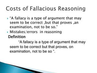  “A fallacy is a type of argument that may 
seem to be correct ,but that proves ,an 
examination, not to be so.” 
 Mistakes/errors in reasoning 
Definition 
“A fallacy is a type of argument that may 
seem to be correct but that proves, on 
examination, not to be so “. 
 