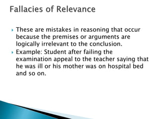 These are mistakes in reasoning that occur 
because the premises or arguments are 
logically irrelevant to the conclusion. 
 Example: Student after failing the 
examination appeal to the teacher saying that 
he was ill or his mother was on hospital bed 
and so on. 
 