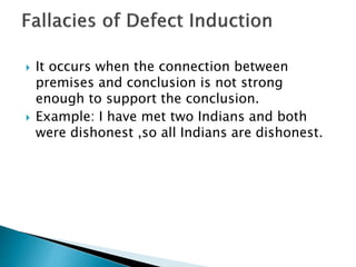  It occurs when the connection between 
premises and conclusion is not strong 
enough to support the conclusion. 
 Example: I have met two Indians and both 
were dishonest ,so all Indians are dishonest. 
 
