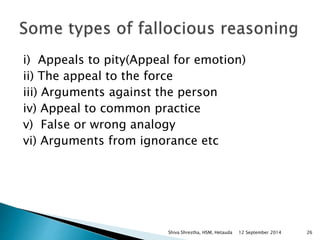 i) Appeals to pity(Appeal for emotion) 
ii) The appeal to the force 
iii) Arguments against the person 
iv) Appeal to common practice 
v) False or wrong analogy 
vi) Arguments from ignorance etc 
Shiva Shrestha, HSM, Hetauda 12 September 2014 26 
 