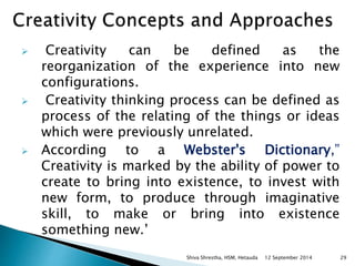  Creativity can be defined as the 
reorganization of the experience into new 
configurations. 
 Creativity thinking process can be defined as 
process of the relating of the things or ideas 
which were previously unrelated. 
 According to a Webster's Dictionary,” 
Creativity is marked by the ability of power to 
create to bring into existence, to invest with 
new form, to produce through imaginative 
skill, to make or bring into existence 
something new.’ 
Shiva Shrestha, HSM, Hetauda 12 September 2014 29 
 