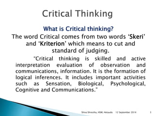What is Critical thinking? 
The word Critical comes from two words ‘Skeri’ 
and ‘Kriterion’ which means to cut and 
standard of judging. 
“Critical thinking is skilled and active 
interpretation evaluation of observation and 
communications, information. It is the formation of 
logical inferences. It includes important activities 
such as Sensation, Biological, Psychological, 
Cognitive and Communications.” 
Shiva Shrestha, HSM, Hetauda 12 September 2014 3 
 