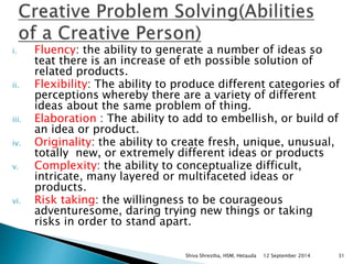 i. Fluency: the ability to generate a number of ideas so 
teat there is an increase of eth possible solution of 
related products. 
ii. Flexibility: The ability to produce different categories of 
perceptions whereby there are a variety of different 
ideas about the same problem of thing. 
iii. Elaboration : The ability to add to embellish, or build of 
an idea or product. 
iv. Originality: the ability to create fresh, unique, unusual, 
totally new, or extremely different ideas or products 
v. Complexity: the ability to conceptualize difficult, 
intricate, many layered or multifaceted ideas or 
products. 
vi. Risk taking: the willingness to be courageous 
adventuresome, daring trying new things or taking 
risks in order to stand apart. 
Shiva Shrestha, HSM, Hetauda 12 September 2014 31 
 
