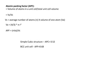 Atomic packing factor (APF):
= Volume of atoms in a unit cell/total unit cell volume
= Vs/Vc
BCC unit cell - APF=0.68
Vs = average number of atoms (n) X volume of one atom (Va)
Simple Cubic structure – APC= 0.52
Va = (4/3) * π r3
APF = (nVa)/Vc
 