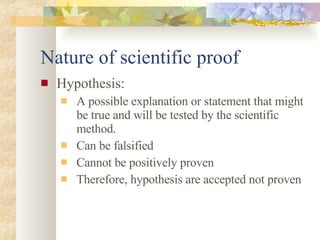 Nature of scientific proof Hypothesis: A possible explanation or statement that might be true and will be tested by the scientific method. Can be falsified Cannot be positively proven Therefore, hypothesis are accepted not proven 