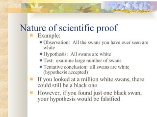 Nature of scientific proof Example: Observation:  All the swans you have ever seen are white Hypothesis:  All swans are white Test:  examine large number of swans Tentative conclusion:  all swans are white (hypothesis accepted) If you looked at a million white swans, there could still be a black one However, if you found just one black swan, your hypothesis would be falsified 