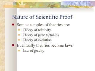Nature of Scientific Proof Some examples of theories are: Theory of relativity Theory of plate tectonics Theory of evolution Eventually theories become laws Law of gravity 