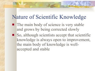 Nature of Scientific Knowledge The main body of science is very stable and grows by being corrected slowly So, although scientists accept that scientific knowledge is always open to improvement, the main body of knowledge is well-accepted and stable 