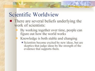 Scientific Worldview There are several beliefs underlying the work of scientists: By working together over time, people can figure out how the world works Knowledge is both stable and changing Scientists become excited by new ideas, but are skeptics that judge ideas by the strength of the evidence that supports them. 