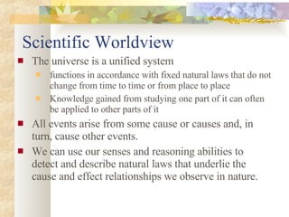 Scientific Worldview The universe is a unified system functions in accordance with fixed natural laws that do not change from time to time or from place to place Knowledge gained from studying one part of it can often be applied to other parts of it All events arise from some cause or causes and, in turn, cause other events. We can use our senses and reasoning abilities to detect and describe natural laws that underlie the cause and effect relationships we observe in nature. 