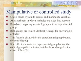 Manipulative or controlled study Uses a model system to control and manipulate variables An experiment in which variables are taken into account Based on comparing a control group with an experimental group Both groups are treated identically except for one variable or factor This factor is changed for the experimental group but not the control group If an effect is seen in the experimental group but not the control group that indicates that the factor changed is the cause of the effect 