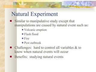 Natural Experiment Similar to manipulative study except that manipulations are caused by natural event such as: Volcanic eruption Flash flood Fire Pest outbreak Challenges:  hard to control all variables & to know when natural events will occur Benefits:  studying natural events 