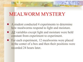 MEALWORM MYSTERY A student conducted 4 experiments to determine how mealworms respond to light and moisture. All  variables except light and moisture were held constant from experiment to experiment. For each experiment, 12 mealworms were placed in the center of a box and then their positions were recorded 24 hours later . 