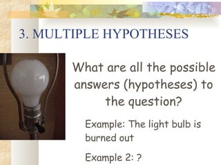 3. MULTIPLE HYPOTHESES What are all the possible answers (hypotheses) to the question? Example: The light bulb is burned out Example 2: ? 