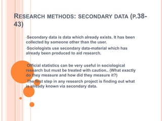 RESEARCH METHODS: SECONDARY DATA (P.38-
43)
•Secondary data is data which already exists. It has been
collected by someone other than the user.
•Sociologists use secondary data-material which has
already been produced to aid research.
•Official statistics can be very useful in sociological
research but must be treated with caution.. (What exactly
do they measure and how did they measure it?)
•The first step in any research project is finding out what
is already known via secondary data.
 