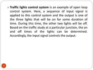 11
 Traffic lights control system is an example of open loop
control system. Here, a sequence of input signal is
applied to this control system and the output is one of
the three lights that will be on for some duration of
time. During this time, the other two lights will be off.
Based on the traffic study at a particular junction, the on
and off times of the lights can be determined.
Accordingly, the input signal controls the output.
 