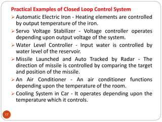 17
Practical Examples of Closed Loop Control System
 Automatic Electric Iron - Heating elements are controlled
by output temperature of the iron.
 Servo Voltage Stabilizer - Voltage controller operates
depending upon output voltage of the system.
 Water Level Controller - Input water is controlled by
water level of the reservoir.
 Missile Launched and Auto Tracked by Radar - The
direction of missile is controlled by comparing the target
and position of the missile.
 An Air Conditioner - An air conditioner functions
depending upon the temperature of the room.
 Cooling System in Car - It operates depending upon the
temperature which it controls.
 