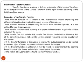 24
Definition of Transfer Function:
Transfer function of a system is defined as the ratio of the Laplace Transform
of the output variable to the Laplace Transform of the input variable assuming all the
initial condition as zero.
Properties of the Transfer Function :
The transfer function of a system is the mathematical model expressing the
differential equation that relates the output to input of the system.
The transfer function is defined only for linear time invariant systems. It is not
defined for non-linear systems.
The transfer function is the property of a system independent of magnitude and the
nature of the input.
The transfer function includes the transfer functions of the individual elements. But
at the same time, it does not provide any information regarding physical structure of
the system.
If the transfer functions of the system is known, the output response can be studied
for various types of inputs to understand the nature of the system.
If the transfer function is unknown, it may be found out experimentally by applying
known inputs to the device and studying the output of the system.
The system poles/zeros can be found out from transfer function.
 