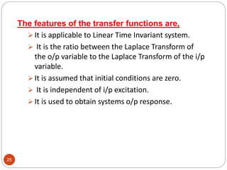 25
The features of the transfer functions are,
 It is applicable to Linear Time Invariant system.
 It is the ratio between the Laplace Transform of
the o/p variable to the Laplace Transform of the i/p
variable.
 It is assumed that initial conditions are zero.
 It is independent of i/p excitation.
 It is used to obtain systems o/p response.
 