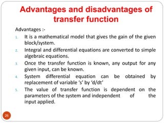 Advantages and disadvantages of
transfer function
26
Advantages :-
1. It is a mathematical model that gives the gain of the given
block/system.
2. Integral and differential equations are converted to simple
algebraic equations.
3. Once the transfer function is known, any output for any
given input, can be known.
4. System differential equation can be obtained by
replacement of variable ‘s’ by ‘d/dt’
5. The value of transfer function is dependent on the
parameters of the system and independent of the
input applied.
 