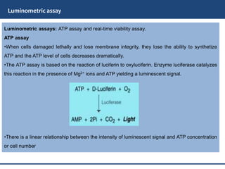 Luminometric assay
Luminometric assays: ATP assay and real-time viability assay.
ATP assay
•When cells damaged lethally and lose membrane integrity, they lose the ability to synthetize
ATP and the ATP level of cells decreases dramatically.
•The ATP assay is based on the reaction of luciferin to oxyluciferin. Enzyme luciferase catalyzes
this reaction in the presence of Mg2+ ions and ATP yielding a luminescent signal.
•There is a linear relationship between the intensity of luminescent signal and ATP concentration
or cell number
 