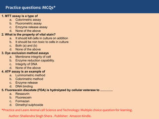 1. MTT assay is a type of
a. Colorimetric assay
b. Fluorometric assay
c. Emzyme release assay
d. None of the above
2. What is the property of vital stain?
a. It should kill cells in culture on addition
b. It should be non toxic to cells in culture
c. Both (a) and (b)
d. None of the above
3. Dye exclusion method assays
a. Membrane integrity of cell
b. Enzyme reduction capability.
c. Integrity of DNA
d. None of the above
4. ATP assay is an example of
a. Luminometric method
b. Colorimetric method
c. Enzyme release
d. DNA binding
5. Fluorescein diacetate (FDA) is hydrolyzed by cellular esterase to …………
a. Resazurin
b. Fluorescein
c. Formazan
d. Dimethyl sulphoxide
*Practice and Learn Animal cell Science and Technology: Multiple choice question for learning.
Author: Shailendra Singh Shera . Publisher: Amazon Kindle.
Practice questions: MCQs*
 