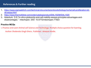 1. https://www.sigmaaldrich.com/technical-documents/protocols/biology/roche/cell-proliferation-kit-
xtt-assay.html
2. https://www.thermofisher.com/order/catalog/product/DAL1025#/DAL1025
3. Aslanturk O.S.“In-vitro-cytotoxicity-and-cell-viability-assays-principles-advantages-and-
disadvantages.” Intechopen. DOI: 10.5772/intechopen.71923
Practice MCQs
1. Practice and Learn Animal cell Science and Technology: Multiple choice question for learning.
Author: Shailendra Singh Shera . Publisher: Amazon Kindle.
References & Further reading
 