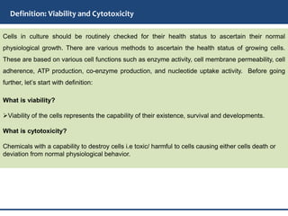 Definition: Viability and Cytotoxicity
Cells in culture should be routinely checked for their health status to ascertain their normal
physiological growth. There are various methods to ascertain the health status of growing cells.
These are based on various cell functions such as enzyme activity, cell membrane permeability, cell
adherence, ATP production, co-enzyme production, and nucleotide uptake activity. Before going
further, let’s start with definition:
What is viability?
Viability of the cells represents the capability of their existence, survival and developments.
What is cytotoxicity?
Chemicals with a capability to destroy cells i.e toxic/ harmful to cells causing either cells death or
deviation from normal physiological behavior.
 