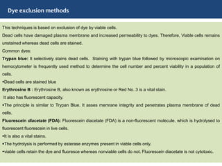 Dye exclusion methods
This techniques is based on exclusion of dye by viable cells.
Dead cells have damaged plasma membrane and increased permeability to dyes. Therefore, Viable cells remains
unstained whereas dead cells are stained.
Common dyes:
Trypan blue: It selectively stains dead cells. Staining with trypan blue followed by microscopic examination on
hemocytometer is frequently used method to determine the cell number and percent viability in a population of
cells.
Dead cells are stained blue
Erythrosine B : Erythrosine B, also known as erythrosine or Red No. 3 is a vital stain.
It also has fluorescent capacity.
The principle is similar to Trypan Blue. It asses memrane integrity and penetrates plasma membrane of dead
cells.
Fluorescein diacetate (FDA): Fluorescein diacetate (FDA) is a non-fluorescent molecule, which is hydrolysed to
fluorescent fluorescein in live cells.
It is also a vital stains.
The hydrolysis is performed by esterase enzymes present in viable cells only.
viable cells retain the dye and fluoresce whereas nonviable cells do not. Fluorescein diacetate is not cytotoxic.
 