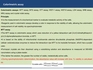 Colorimetric assay
Colorimetric assays: MTT assay, MTS assay, XTT assay, WST-1 assay, WST-8 assay, LDH assay, SRB assay,
NRU assay and crystal violet assay.
Principle:
•It is the measurement of a biochemical marker to evaluate metabolic activity of the cells.
•Reagents used in colorimetric assays develop a color in response to the viability of cells, allowing the colorimetric
measurement of cell viability via spectrophotometer
MTT assay
The MTT assay is colorimetric assay which uses reduction of a yellow tetrazolium salt (3-(4,5-dimethylthiazol-2-
yl)-2,5-diphenyltetrazolium bromide, or MTT.
It is based on the ability of mitochondrial nicotinamide adenine dinucleotide phosphate (NADPH)-dependent
cellular oxidoreductase enzymes to reduce the tetrazolium dye MTT to its insoluble formazan, which has a purple
color.
Formazan crystals are then dissolved using a solubilizing solution and absorbance is measured at 500-600
nanometers using a plate-reader.
The darker the solution, the greater the number of viable, metabolically active cells.
During spectrophotometric determination, the absorbance value will increase with time. % viability is calcultaed
as:
 