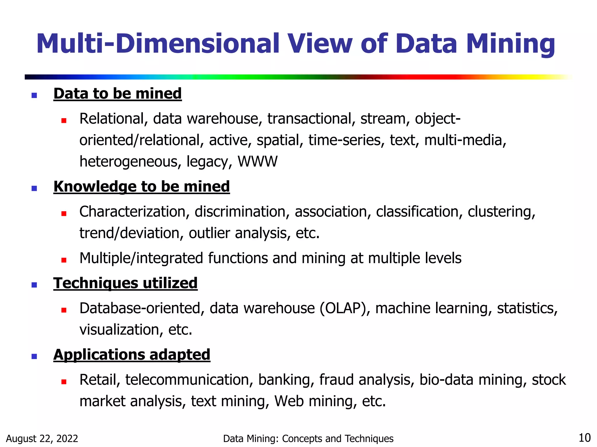August 22, 2022 Data Mining: Concepts and Techniques 10
Multi-Dimensional View of Data Mining
 Data to be mined
 Relational, data warehouse, transactional, stream, object-
oriented/relational, active, spatial, time-series, text, multi-media,
heterogeneous, legacy, WWW
 Knowledge to be mined
 Characterization, discrimination, association, classification, clustering,
trend/deviation, outlier analysis, etc.
 Multiple/integrated functions and mining at multiple levels
 Techniques utilized
 Database-oriented, data warehouse (OLAP), machine learning, statistics,
visualization, etc.
 Applications adapted
 Retail, telecommunication, banking, fraud analysis, bio-data mining, stock
market analysis, text mining, Web mining, etc.
 