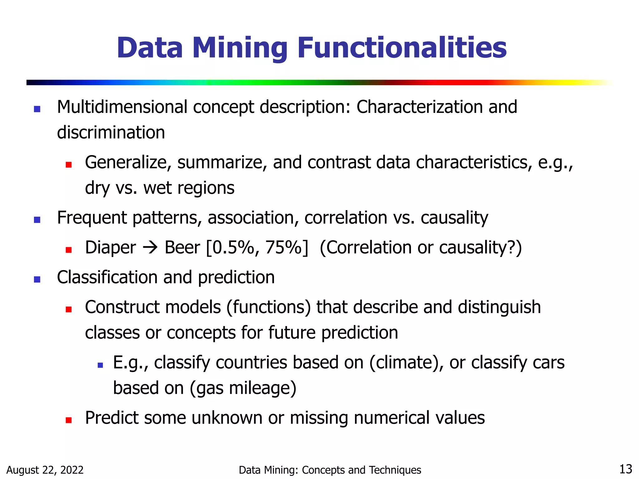 August 22, 2022 Data Mining: Concepts and Techniques 13
Data Mining Functionalities
 Multidimensional concept description: Characterization and
discrimination
 Generalize, summarize, and contrast data characteristics, e.g.,
dry vs. wet regions
 Frequent patterns, association, correlation vs. causality
 Diaper  Beer [0.5%, 75%] (Correlation or causality?)
 Classification and prediction
 Construct models (functions) that describe and distinguish
classes or concepts for future prediction
 E.g., classify countries based on (climate), or classify cars
based on (gas mileage)
 Predict some unknown or missing numerical values
 