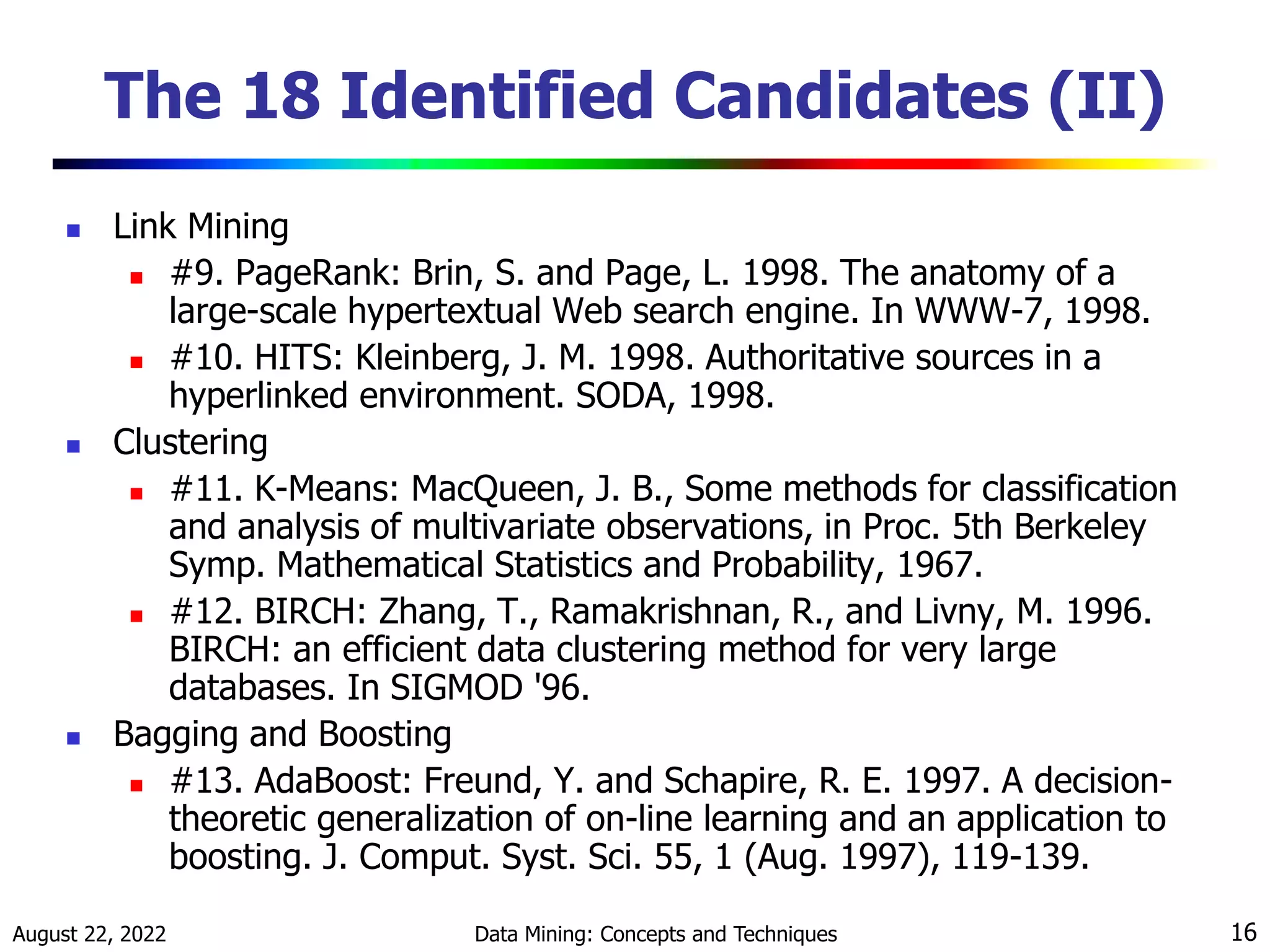 August 22, 2022 Data Mining: Concepts and Techniques 16
The 18 Identified Candidates (II)
 Link Mining
 #9. PageRank: Brin, S. and Page, L. 1998. The anatomy of a
large-scale hypertextual Web search engine. In WWW-7, 1998.
 #10. HITS: Kleinberg, J. M. 1998. Authoritative sources in a
hyperlinked environment. SODA, 1998.
 Clustering
 #11. K-Means: MacQueen, J. B., Some methods for classification
and analysis of multivariate observations, in Proc. 5th Berkeley
Symp. Mathematical Statistics and Probability, 1967.
 #12. BIRCH: Zhang, T., Ramakrishnan, R., and Livny, M. 1996.
BIRCH: an efficient data clustering method for very large
databases. In SIGMOD '96.
 Bagging and Boosting
 #13. AdaBoost: Freund, Y. and Schapire, R. E. 1997. A decision-
theoretic generalization of on-line learning and an application to
boosting. J. Comput. Syst. Sci. 55, 1 (Aug. 1997), 119-139.
 