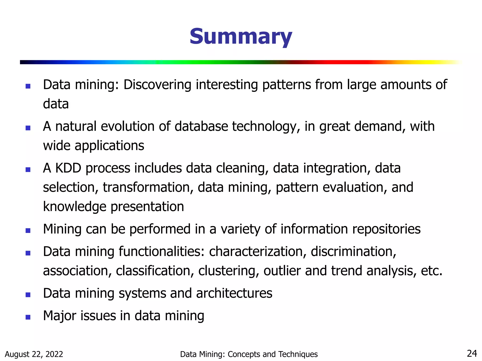 August 22, 2022 Data Mining: Concepts and Techniques 24
Summary
 Data mining: Discovering interesting patterns from large amounts of
data
 A natural evolution of database technology, in great demand, with
wide applications
 A KDD process includes data cleaning, data integration, data
selection, transformation, data mining, pattern evaluation, and
knowledge presentation
 Mining can be performed in a variety of information repositories
 Data mining functionalities: characterization, discrimination,
association, classification, clustering, outlier and trend analysis, etc.
 Data mining systems and architectures
 Major issues in data mining
 