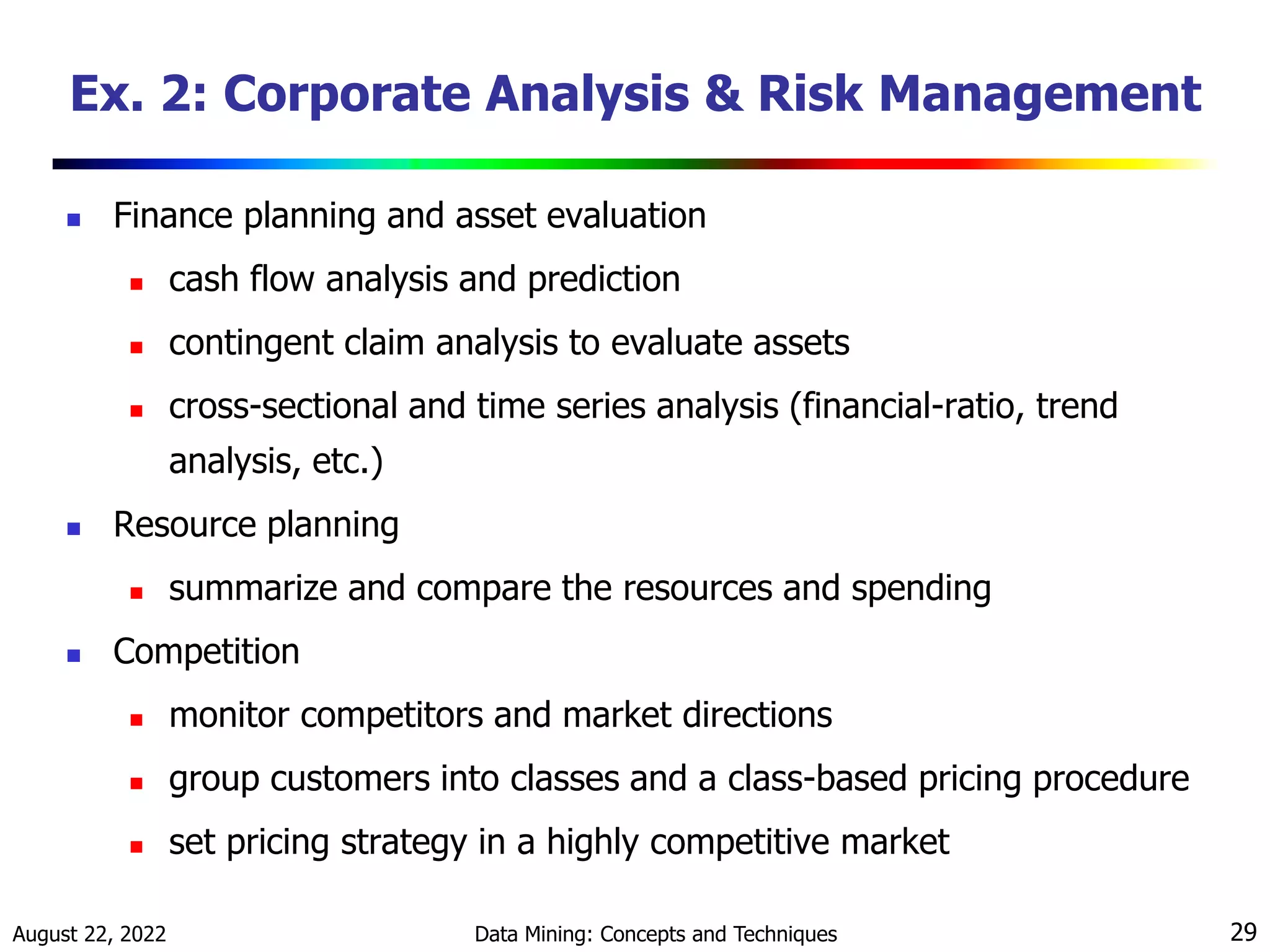 August 22, 2022 Data Mining: Concepts and Techniques 29
Ex. 2: Corporate Analysis & Risk Management
 Finance planning and asset evaluation
 cash flow analysis and prediction
 contingent claim analysis to evaluate assets
 cross-sectional and time series analysis (financial-ratio, trend
analysis, etc.)
 Resource planning
 summarize and compare the resources and spending
 Competition
 monitor competitors and market directions
 group customers into classes and a class-based pricing procedure
 set pricing strategy in a highly competitive market
 