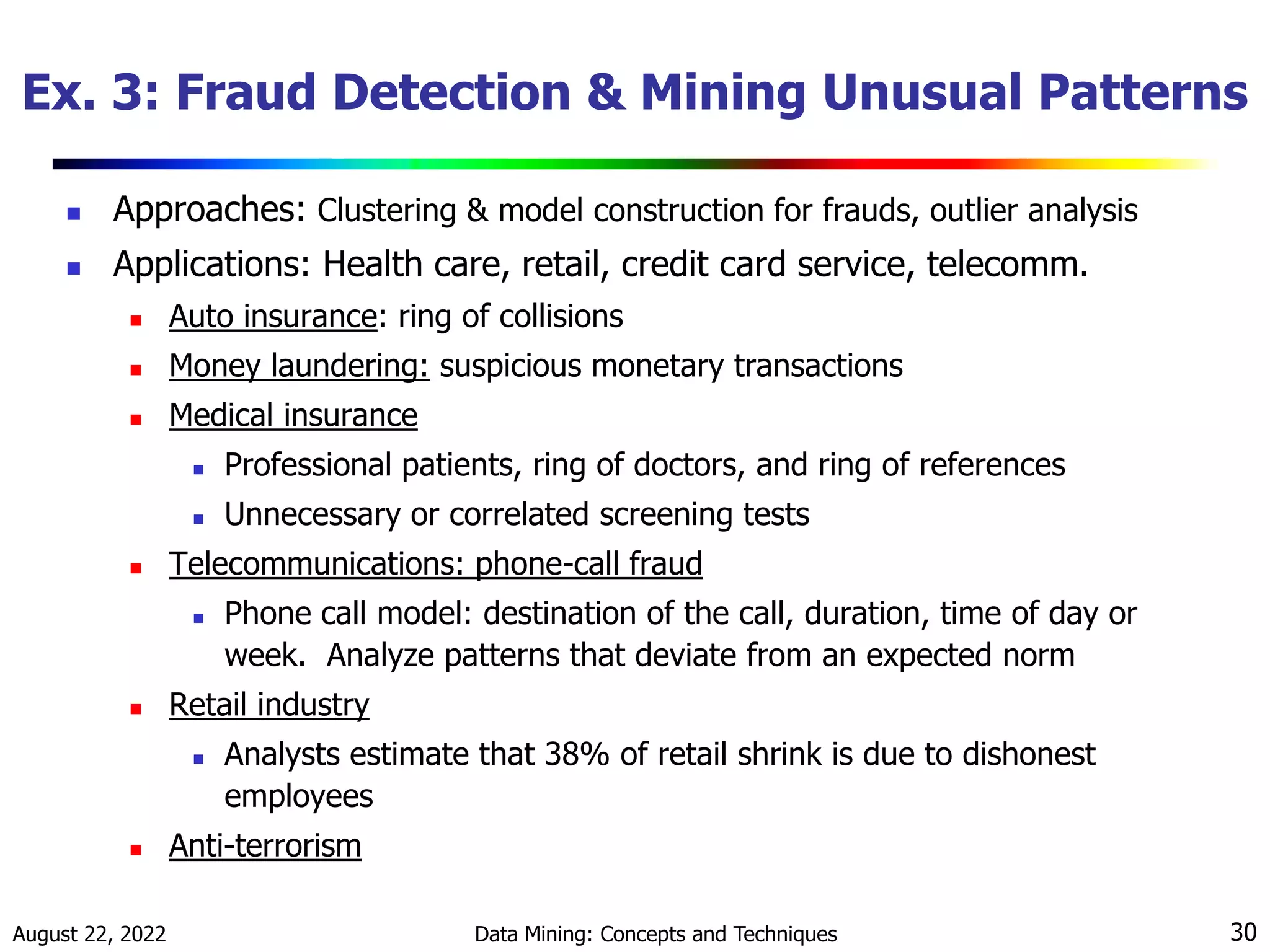 August 22, 2022 Data Mining: Concepts and Techniques 30
Ex. 3: Fraud Detection & Mining Unusual Patterns
 Approaches: Clustering & model construction for frauds, outlier analysis
 Applications: Health care, retail, credit card service, telecomm.
 Auto insurance: ring of collisions
 Money laundering: suspicious monetary transactions
 Medical insurance
 Professional patients, ring of doctors, and ring of references
 Unnecessary or correlated screening tests
 Telecommunications: phone-call fraud
 Phone call model: destination of the call, duration, time of day or
week. Analyze patterns that deviate from an expected norm
 Retail industry
 Analysts estimate that 38% of retail shrink is due to dishonest
employees
 Anti-terrorism
 