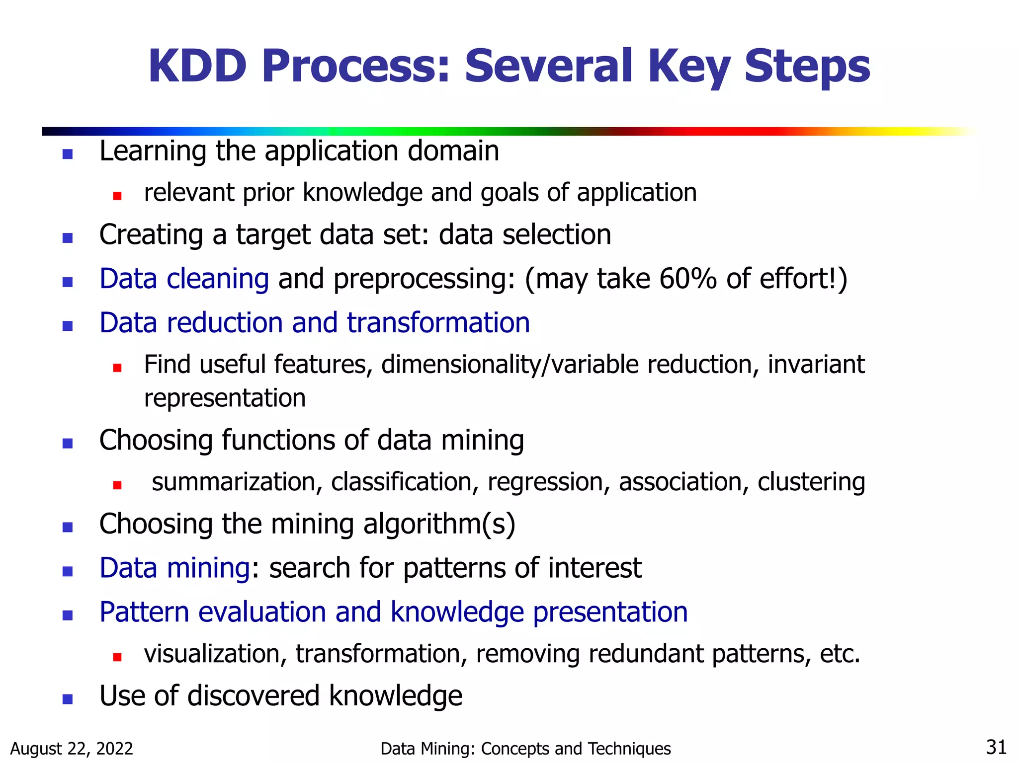 August 22, 2022 Data Mining: Concepts and Techniques 31
KDD Process: Several Key Steps
 Learning the application domain
 relevant prior knowledge and goals of application
 Creating a target data set: data selection
 Data cleaning and preprocessing: (may take 60% of effort!)
 Data reduction and transformation
 Find useful features, dimensionality/variable reduction, invariant
representation
 Choosing functions of data mining
 summarization, classification, regression, association, clustering
 Choosing the mining algorithm(s)
 Data mining: search for patterns of interest
 Pattern evaluation and knowledge presentation
 visualization, transformation, removing redundant patterns, etc.
 Use of discovered knowledge
 