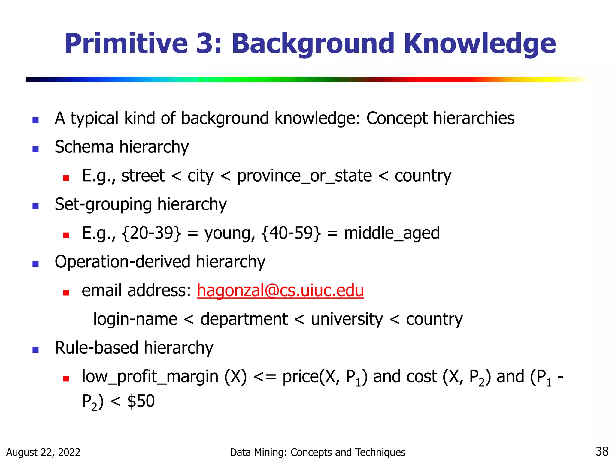 August 22, 2022 Data Mining: Concepts and Techniques 38
Primitive 3: Background Knowledge
 A typical kind of background knowledge: Concept hierarchies
 Schema hierarchy
 E.g., street < city < province_or_state < country
 Set-grouping hierarchy
 E.g., {20-39} = young, {40-59} = middle_aged
 Operation-derived hierarchy
 email address: hagonzal@cs.uiuc.edu
login-name < department < university < country
 Rule-based hierarchy
 low_profit_margin (X) <= price(X, P1) and cost (X, P2) and (P1 -
P2) < $50
 