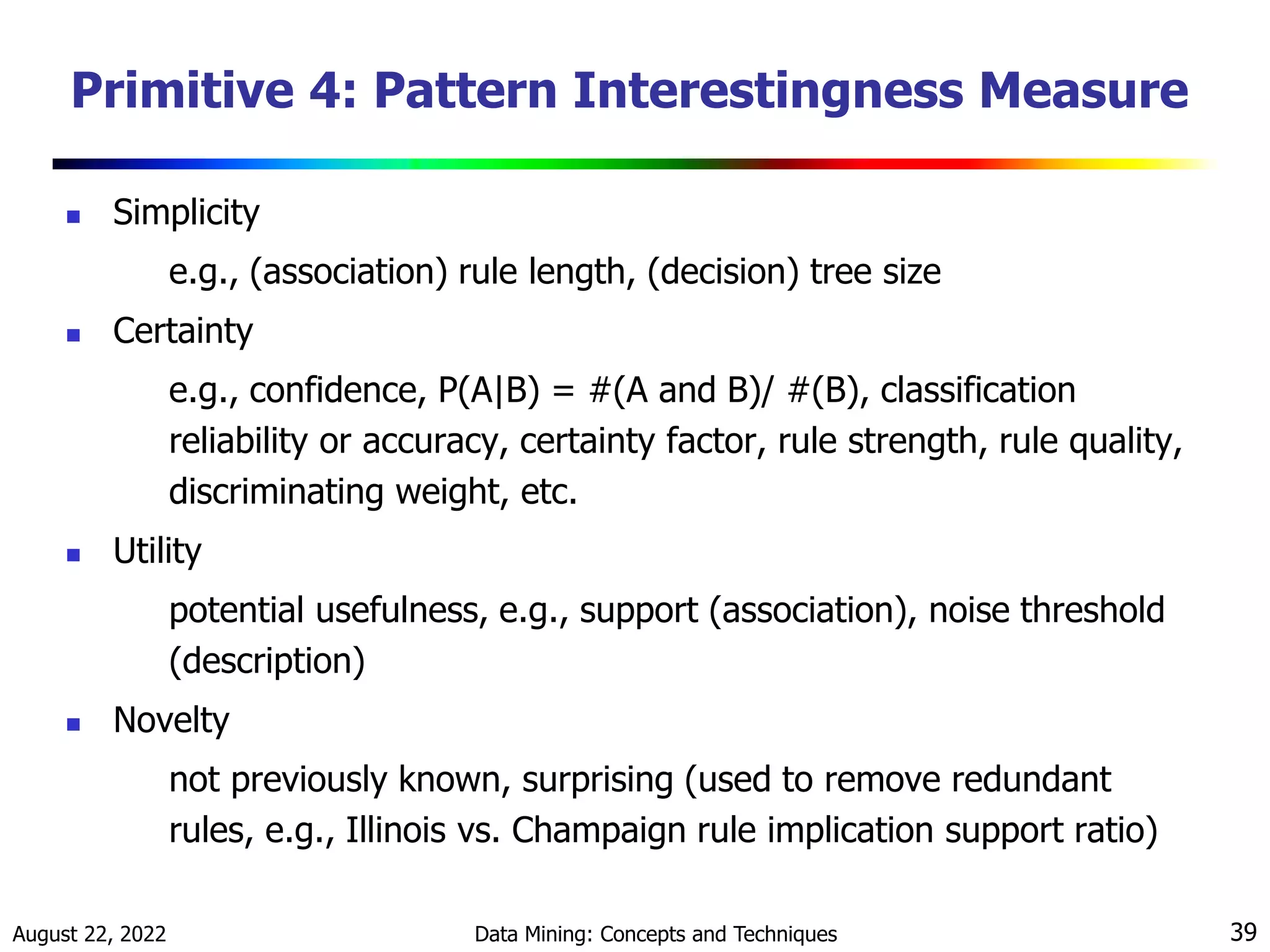 August 22, 2022 Data Mining: Concepts and Techniques 39
Primitive 4: Pattern Interestingness Measure
 Simplicity
e.g., (association) rule length, (decision) tree size
 Certainty
e.g., confidence, P(A|B) = #(A and B)/ #(B), classification
reliability or accuracy, certainty factor, rule strength, rule quality,
discriminating weight, etc.
 Utility
potential usefulness, e.g., support (association), noise threshold
(description)
 Novelty
not previously known, surprising (used to remove redundant
rules, e.g., Illinois vs. Champaign rule implication support ratio)
 