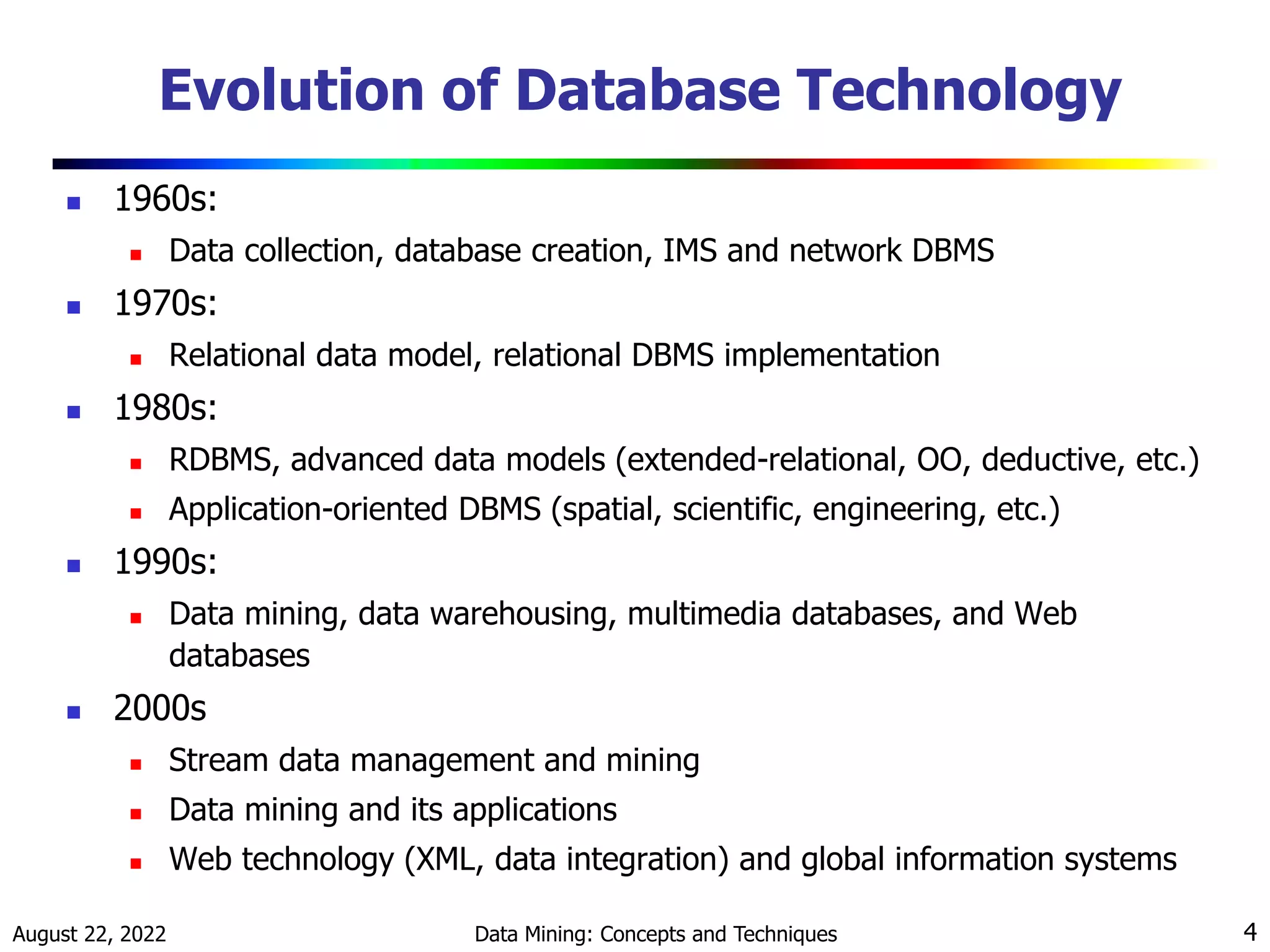 August 22, 2022 Data Mining: Concepts and Techniques 4
Evolution of Database Technology
 1960s:
 Data collection, database creation, IMS and network DBMS
 1970s:
 Relational data model, relational DBMS implementation
 1980s:
 RDBMS, advanced data models (extended-relational, OO, deductive, etc.)
 Application-oriented DBMS (spatial, scientific, engineering, etc.)
 1990s:
 Data mining, data warehousing, multimedia databases, and Web
databases
 2000s
 Stream data management and mining
 Data mining and its applications
 Web technology (XML, data integration) and global information systems
 