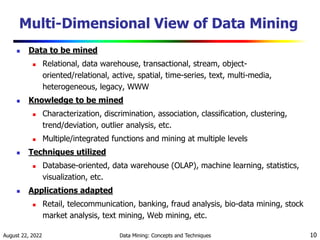 August 22, 2022 Data Mining: Concepts and Techniques 10
Multi-Dimensional View of Data Mining
 Data to be mined
 Relational, data warehouse, transactional, stream, object-
oriented/relational, active, spatial, time-series, text, multi-media,
heterogeneous, legacy, WWW
 Knowledge to be mined
 Characterization, discrimination, association, classification, clustering,
trend/deviation, outlier analysis, etc.
 Multiple/integrated functions and mining at multiple levels
 Techniques utilized
 Database-oriented, data warehouse (OLAP), machine learning, statistics,
visualization, etc.
 Applications adapted
 Retail, telecommunication, banking, fraud analysis, bio-data mining, stock
market analysis, text mining, Web mining, etc.
 