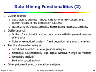 August 22, 2022 Data Mining: Concepts and Techniques 14
Data Mining Functionalities (2)
 Cluster analysis
 Class label is unknown: Group data to form new classes, e.g.,
cluster houses to find distribution patterns
 Maximizing intra-class similarity & minimizing interclass similarity
 Outlier analysis
 Outlier: Data object that does not comply with the general behavior
of the data
 Noise or exception? Useful in fraud detection, rare events analysis
 Trend and evolution analysis
 Trend and deviation: e.g., regression analysis
 Sequential pattern mining: e.g., digital camera  large SD memory
 Periodicity analysis
 Similarity-based analysis
 Other pattern-directed or statistical analyses
 