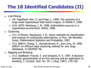 August 22, 2022 Data Mining: Concepts and Techniques 16
The 18 Identified Candidates (II)
 Link Mining
 #9. PageRank: Brin, S. and Page, L. 1998. The anatomy of a
large-scale hypertextual Web search engine. In WWW-7, 1998.
 #10. HITS: Kleinberg, J. M. 1998. Authoritative sources in a
hyperlinked environment. SODA, 1998.
 Clustering
 #11. K-Means: MacQueen, J. B., Some methods for classification
and analysis of multivariate observations, in Proc. 5th Berkeley
Symp. Mathematical Statistics and Probability, 1967.
 #12. BIRCH: Zhang, T., Ramakrishnan, R., and Livny, M. 1996.
BIRCH: an efficient data clustering method for very large
databases. In SIGMOD '96.
 Bagging and Boosting
 #13. AdaBoost: Freund, Y. and Schapire, R. E. 1997. A decision-
theoretic generalization of on-line learning and an application to
boosting. J. Comput. Syst. Sci. 55, 1 (Aug. 1997), 119-139.
 